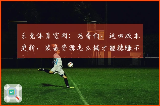 乐竞体育官网：老哥们，这回版本更新，装备资源怎么搞才能稳赚不亏？