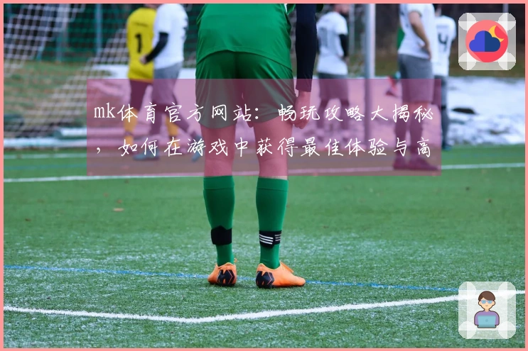 mk体育官方网站：畅玩攻略大揭秘，如何在游戏中获得最佳体验与高分？