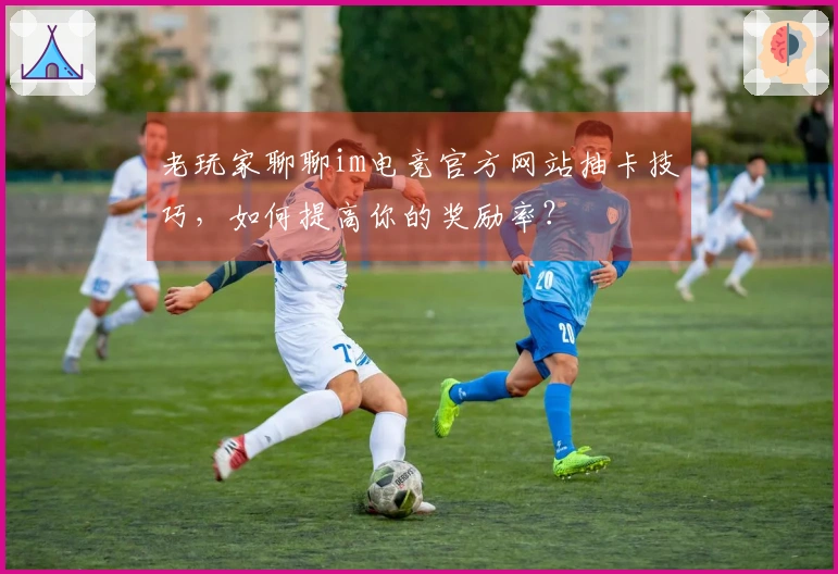 老玩家聊聊im电竞官方网站抽卡技巧，如何提高你的奖励率？