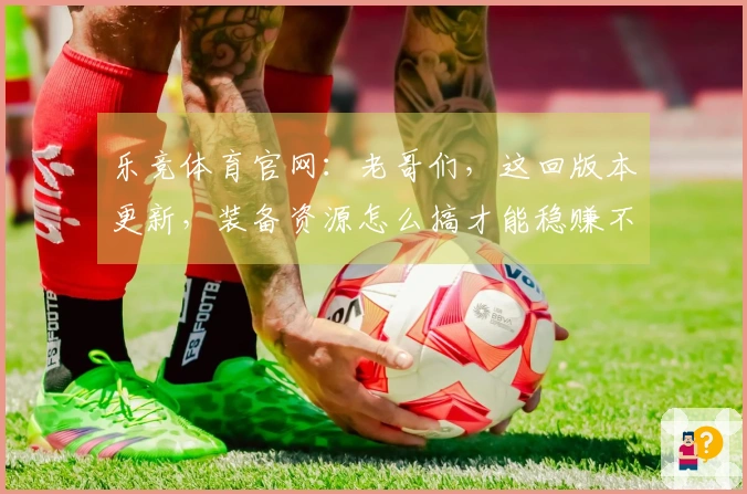 乐竞体育官网：老哥们，这回版本更新，装备资源怎么搞才能稳赚不亏？